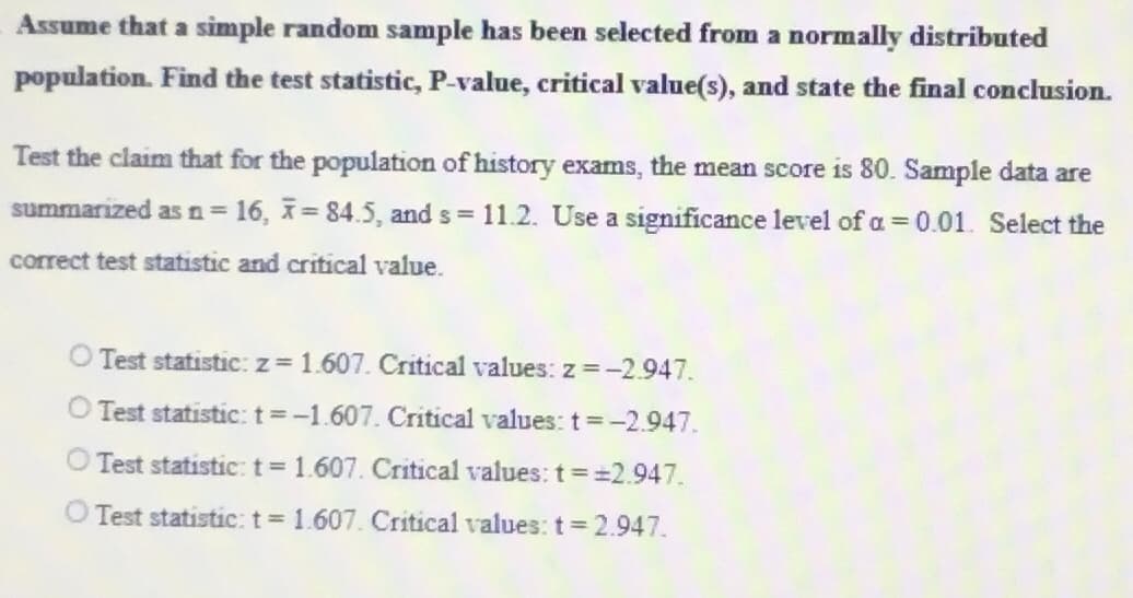 Assume that a simple random sample has been selected from a normally distributed
population. Find the test statistic, P-value, critical value(s), and state the final conclusion.
Test the claim that for the population of history exams, the mean score is 80. Sample data are
summarized as n = 16, 7=84.5, and s = 11.2. Use a significance level of a = 0.01. Select the
correct test statistic and critical value.
Test statistic: z = 1.607. Critical values: z = -2.947.
Test statistic: t = -1.607. Critical values: t = -2.947.
Test statistic: t = 1.607. Critical values: t = =2.947.
Test statistic: t = 1.607. Critical values: t = 2.947.