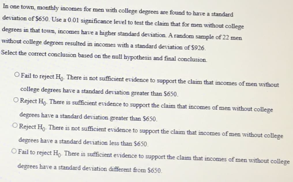 In one town, monthly incomes for men with college degrees are found to have a standard
deviation of $650. Use a 0.01 significance level to test the claim that for men without college
degrees in that town, incomes have a higher standard deviation. A random sample of 22 men
without college degrees resulted in incomes with a standard deviation of $926.
Select the correct conclusion based on the null hypothesis and final conclusion.
O Fail to reject Ho. There is not sufficient evidence to support the claim that incomes of men without
college degrees have a standard deviation greater than $650.
O Reject Ho. There is sufficient evidence to support the claim that incomes of men without college
degrees have a standard deviation greater than $650.
O Reject Ho. There is not sufficient evidence to support the claim that incomes of men without college
degrees have a standard deviation less than $650.
O Fail to reject Ho. There is sufficient evidence to support the claim that incomes of men without college
degrees have a standard deviation different from $650.