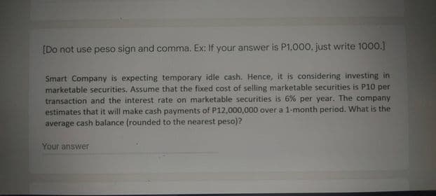 [Do not use peso sign and comma. Ex: If your answer is P1,000. just write 1000.]
Smart Company is expecting temporary idle cash. Hence, it is considering investing in
marketable securities. Assume that the fixed cost of selling marketable securities is P10 per
transaction and the interest rate on marketable securities is 6% per year. The company
estimates that it will make cash payments of P12,000,000 over a 1-month period. What is the
average cash balance (rounded to the nearest peso)?
Your answer
