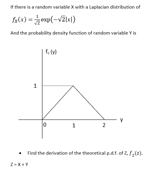 If there is a random variable X with a Laplacian distribution of
fx(x) =exp(-vZ]xl)
And the probability density function of random variable Y is
f, (y)
1
y
2
Find the derivation of the theoretical p.d.f. of z, f ,(z).
Z = X + Y
