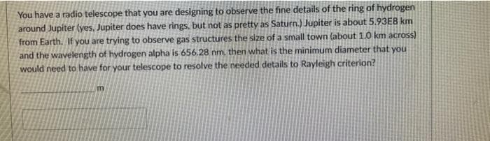 You have a radio telescope that you are designing to observe the fine details of the ring of hydrogen
around Jupiter (yes, Jupiter does have rings, but not as pretty as Saturn.) Jupiter is about 5.93E8 km
from Earth. If you are trying to observe gas structures the size of a small town (about 1.0 km across)
and the wavelength of hydrogen alpha is 656.28 nm, then what is the minimum diameter that you
would need to have for your telescope to resolve the needed details to Rayleigh criterion?
