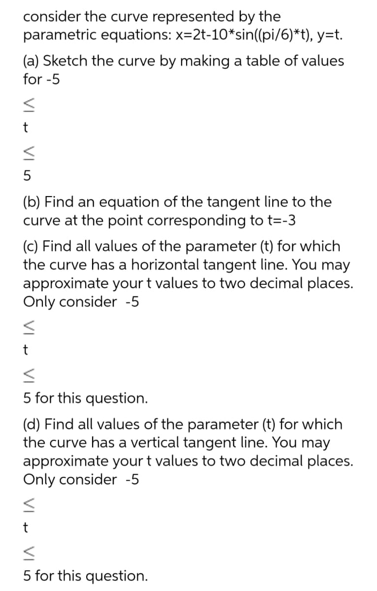 consider the curve represented by the
parametric equations: x=2t-10*sin((pi/6)*t), y=t.
(a) Sketch the curve by making a table of values
for -5
t
5
(b) Find an equation of the tangent line to the
curve at the point corresponding to t=-3
(c) Find all values of the parameter (t) for which
the curve has a horizontal tangent line. You may
approximate your t values to two decimal places.
Only consider -5
5 for this question.
(d) Find all values of the parameter (t) for which
the curve has a vertical tangent line. You may
approximate your t values to two decimal places.
Only consider -5
t
5 for this question.
VI
VI
VI
