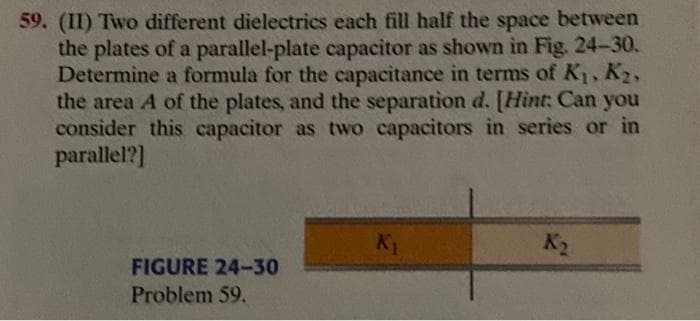 59. (II) Two different dielectrics each fill half the space between
the plates of a parallel-plate capacitor as shown in Fig. 24-30.
Determine a formula for the capacitance in terms of K1, K2,
the area A of the plates, and the separation d. [Hint: Can you
consider this capacitor as two capacitors in series or in
parallel?]
K1
K2
FIGURE 24-30
Problem 59.
