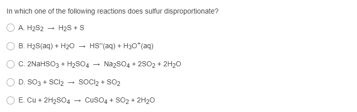 In which one of the following reactions does sulfur disproportionate?
O A. H2S2
H2S + S
B. H2S(aq) + H20
HS (aq) + H30*(aq)
C. 2NAHSO3 + H2SO4
NazSO4 + 2S02 + 2H2O
D. SO3 + SCI2
SOCI2 + SO2
E. Cu + 2H2SO4
Cuso4 + SO2 + 2H20
