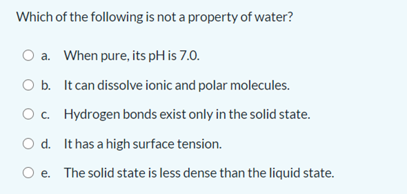 Which of the following is not a property of water?
a.
When pure, its pH is 7.0.
O b. It can dissolve ionic and polar molecules.
O c. Hydrogen bonds exist only in the solid state.
O d. It has a high surface tension.
O e. The solid state is less dense than the liquid state.
