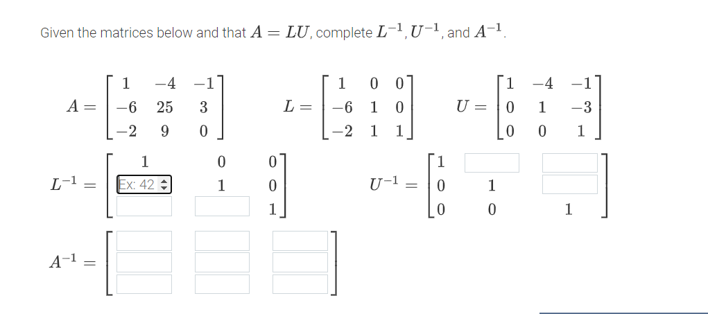 Given the matrices below and that A =
LU, complete L-1, U-1, and A-1.
1 -4
-1
1
00
1
-4
A =
-6
25
3
L =
-6
1
0
U =
0
1
-3
-2
9
0
-2
1
1
0
0
1
1
0
L-1 =
Ex: 42
1
0
U-1 =
0
1
0
0
1
A-1 =