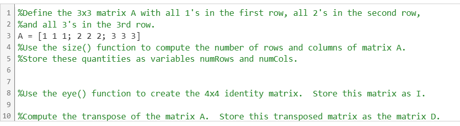 1%Define the 3x3 matrix A with all 1's in the first row, all 2's in the second row,
2 %and all 3's in
3A = [1 1 1; 2 2
the 3rd row.
2; 3 3 3]
4 %Use the size() function to compute the number of rows and columns of matrix A.
5 %Store these quantities as variables numRows and numCols.
6
7
8 %Use the eye() function to create the 4x4 identity matrix. Store this matrix as I.
9
10 % Compute the transpose of the matrix A. Store this transposed matrix as the matrix D.