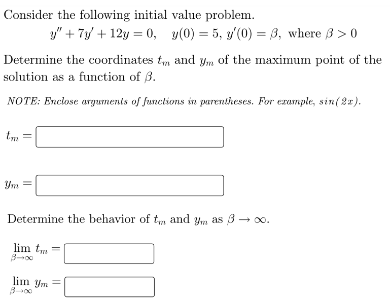 Consider the following initial value problem.
y" + 7y' + 12y = 0, y(0) = 5, y'(0) = B, where B > 0
%3D
Determine the coordinates tm and ym of the maximum point of the
solution as a function of ß.
NOTE: Enclose arguments of functions in parentheses. For example, sin(2x).
tm
Ym
Determine the behavior of tm and ym as 3 → ∞.
lim tm =
lim ym =
