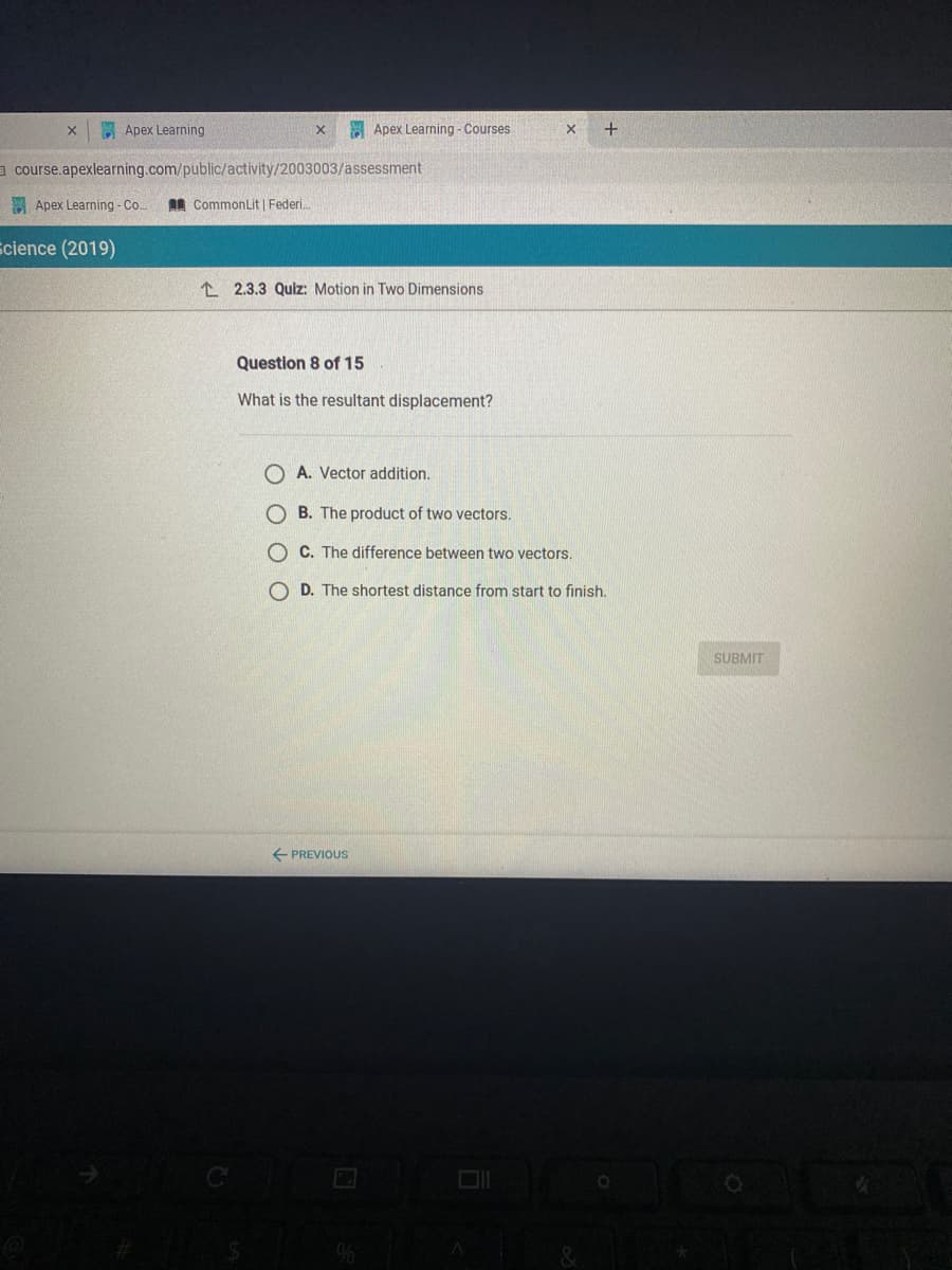 E Apex Learning
Apex Learning - Courses
+
a course.apexlearning.com/public/activity/2003003/assessment
Apex Learning - Co.
I CommonLit | Federi.
cience (2019)
I 2.3.3 Quiz: Motion in Two Dimensions
Question 8 of 15
What is the resultant displacement?
O A. Vector addition.
O B. The product of two vectors.
O C. The difference between two vectors.
O D. The shortest distance from start to finish.
SUBMIT
+ PREVIOUS
