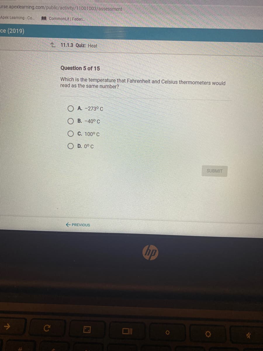 urse.apexlearning.com/public/activity/11001003/assessment
Apex Learning - Co..
AR CommonLit | Federi.
ce (2019)
L 11.1.3 Quiz: Heat
Question 5 of 15
Which is the temperature that Fahrenheit and Celsius thermometers would
read as the same number?
A. -273° C
B. -40° C
C. 100° C
O D. 0° C
SUBMIT
E PREVIQUS
bp
