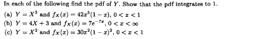 In each of the following find the pdf of Y. Show that the pdf integrates to 1.
(a) Y = X3 and fx(x)
(b) Y = 4X + 3 and fx(x) = 7e-1*, 0 < z < o0
(c) Y = x² and fx(x) = 30z²(1 – x)², 0 < z < 1
= 42x° (1 – x), 0 < z < 1
