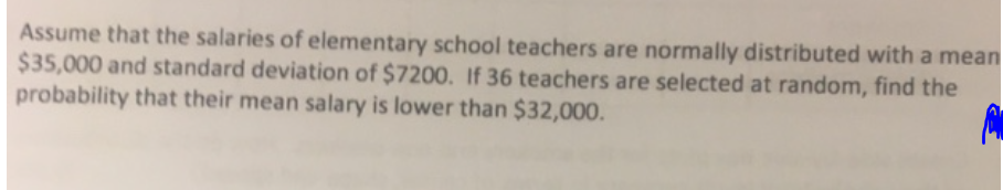 Assume that the salaries of elementary school teachers are normally distributed with a mean
$35,000 and standard deviation of $7200. If 36 teachers are selected at random, find the
probability that their mean salary is lower than $32,000.
