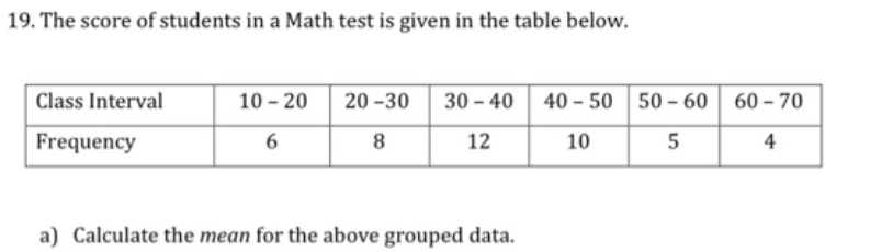 19. The score of students in a Math test is given in the table below.
Class Interval
10 - 20
20 -30
30 - 40 40 - 50 50 - 60
60 - 70
Frequency
6
8
12
10
5
4
a) Calculate the mean for the above grouped data.
