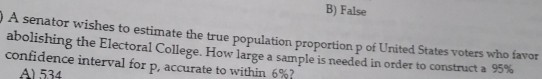 B) False
DA senator wishes to estimate the true population proportion p of Unüted States voters who favor
abolishing the Electoral College. How large a sample is needed in order to construct a 95%
confidence interval for p, accurate to within 6%?
P.
A) 534
