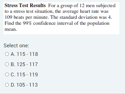 Stress Test Results For a group of 12 men subjected
to a stress test situation, the average heart rate was
109 beats per minute. The standard deviation was 4.
Find the 99% confidence interval of the population
mean.
Select one:
O A. 115 - 118
O B. 125 - 117
O C. 115 - 119
O D. 105 - 113

