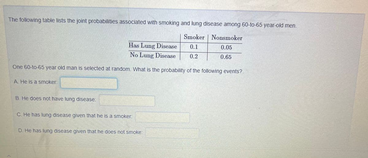The following table lists the joint probabilities associated with smoking and lung disease among 60-to-65 year-old men.
Smoker | Nonsmoker
Has Lung Disease
0.1
0.05
No Lung Disease
0.2
0.65
One 60-to-65 year old man is selected at random. What is the probability of the following events?
A. He is a smoker:
B. He does not have lung disease:
C. He has lung disease given that he is a smoker:
D. He has lung disease given that he does not smoke:
