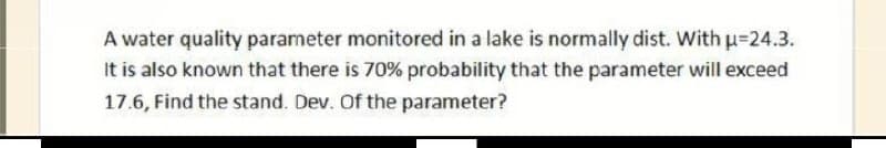 A water quality parameter monitored in a lake is normally dist. Withu=24.3.
It is also known that there is 70% probability that the parameter will exceed
17.6, Find the stand. Dev. Of the parameter?
