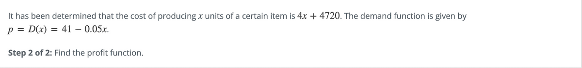 It has been determined that the cost of producing x units of a certain item is 4x + 4720. The demand function is given by
p = D(x) = 41 -0.05x.
Step 2 of 2: Find the profit function.