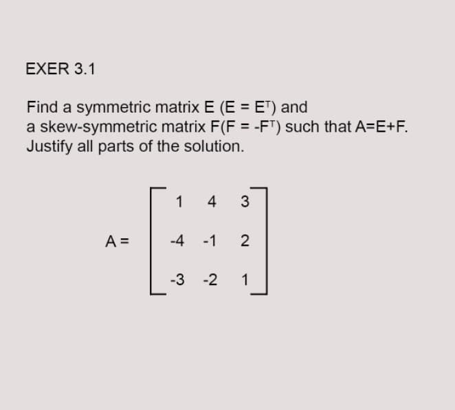EXER 3.1
Find a symmetric matrix E (E = ET) and
a skew-symmetric matrix F(F = -FT) such that A=E+F.
Justify all parts of the solution.
1 4 3
-H
A =
-4 -1 2
-3 -2 1