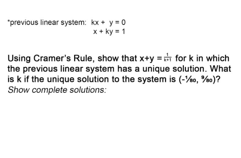 *previous linear system: kx + y = 0
x + ky = 1
Using Cramer's Rule, show that x+y=for k in which
the previous linear system has a unique solution. What
is k if the unique solution to the system is (-1/80, %80)?
Show complete solutions: