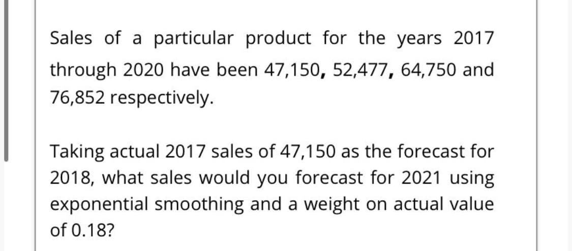 Sales of a particular product for the years 2017
through 2020 have been 47,150, 52,477, 64,750 and
76,852 respectively.
Taking actual 2017 sales of 47,150 as the forecast for
2018, what sales would you forecast for 2021 using
exponential smoothing and a weight on actual value
of 0.18?
