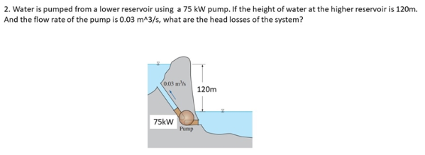 2. Water is pumped from a lower reservoir using a 75 kW pump. If the height of water at the higher reservoir is 120m.
And the flow rate of the pump is 0.03 m^3/s, what are the head losses of the system?
0.03 m's
120m
75kW
Pump
