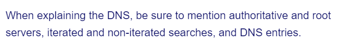 When explaining the DNS, be sure to mention authoritative and root
servers, iterated and non-iterated searches, and DNS entries.