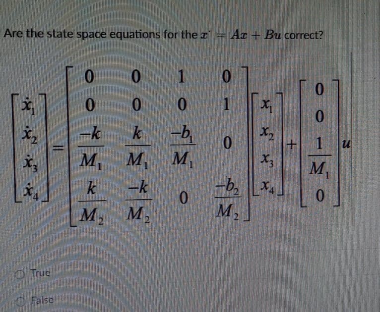 True
Are the state space equations for the z = Ar + Bu correct?
1.
1
k
-b,
Mv
M, M,
M,
13
-b,
0.
M2
文。
k
-k
M, M,
O False
