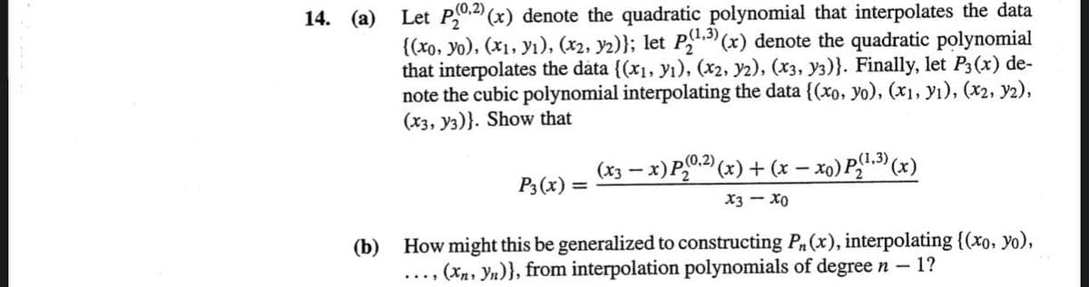 Let P0" (x) denote the quadratic polynomial that interpolates the data
{(xo, yo), (x1, yı), (x2, y2)}; let P"."(x) denote the quadratic polynomial
that interpolates the data {(x1, yı), (x2, y2), (x3, Y3)}. Finally, let P3(x) de-
note the cubic polynomial interpolating the data{(xo, yo), (x1, yı), (x2, y2),
(x3, y3)}. Show that
14. (a)
(x3 – x)P0.2) (x) + (x – xo) P!.3) (x)
P3 (x) =
(1,3)
X3 - Xo
How might this be generalized to constructing P(x), interpolating {(xo, yo),
(Xn, Yn)}, from interpolation polynomials of degreen – 1?
(b)
....
