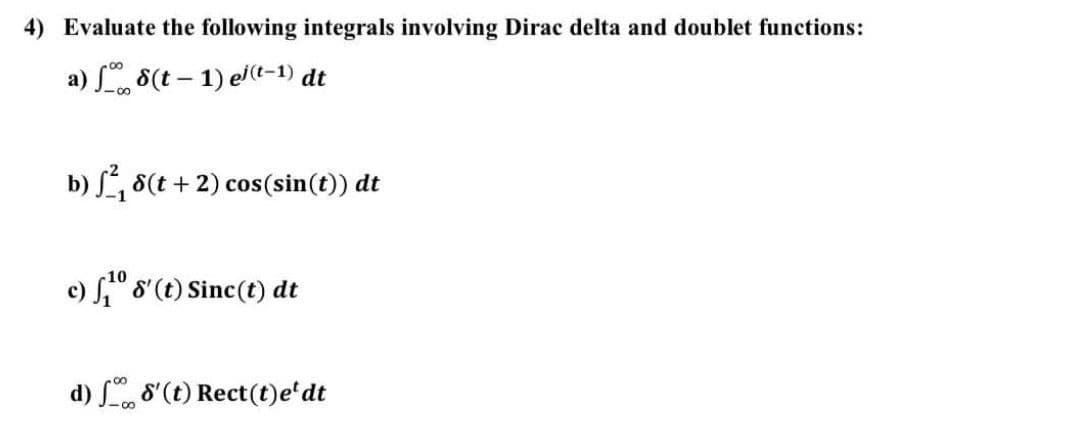 4) Evaluate the following integrals involving Dirac delta and doublet functions:
a) , 8(t – 1) el(t-1) dt
b) S, 8(t + 2) cos(sin(t)) dt
c) S" 8'(t) Sinc(t) dt
d) , 8'(t) Rect(t)e'dt
