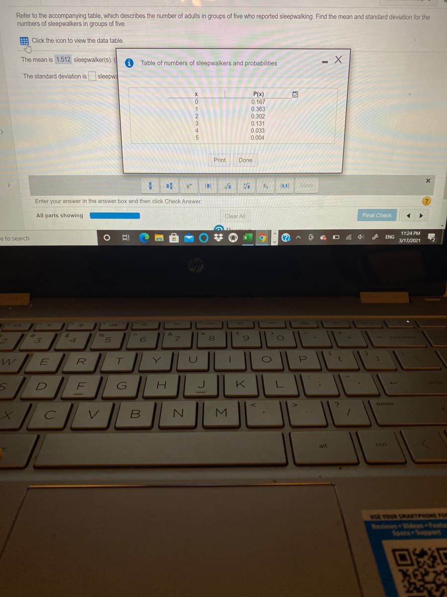 Refer to the accompanying table, which describes the number of adults in groups of five who reported sleepwalking. Find the mean and standard deviation for the
numbers of sleepwalkers in groups of five.
E Click the icon to view the data table.
The mean is 1.512 sleepwalker(s).
Table of numbers of sleepwalkers and probabilities
The standard deviation is
sleepwa
P(x)
0.167
0.363
0.302
3
0.131
0.033
0.004
4.
Print
Done
Vi
(10)
More
Enter your answer in the answer box and then click Check Answer.
?
All parts showing
Clear All
Final Check
11:24 PM
e to search
中
ENG
3/17/2021
%23
backsoac
4
6.
U
DE
J
K
pause
alt
ctri
USE YOUR SMAATO O
Reviews Videes Festor
Specs Sopport
回然E
Σ
