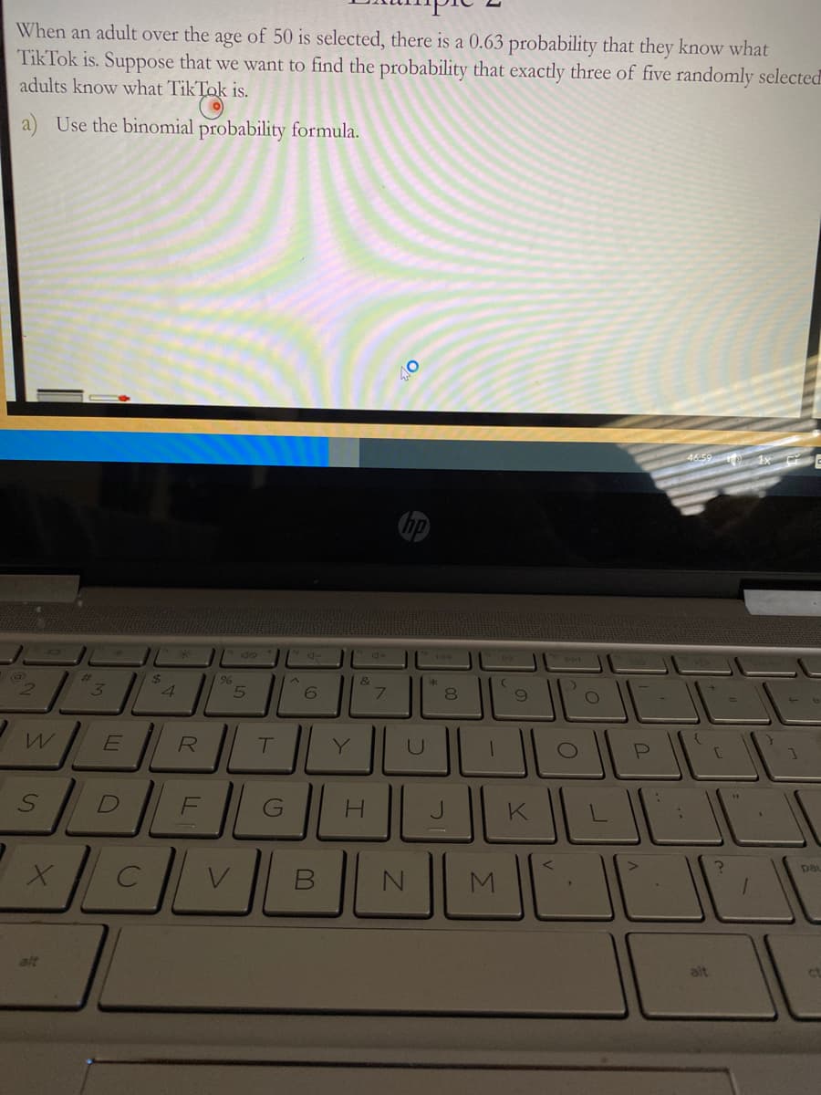 When an adult over the age of 50 is selected, there is a 0.63 probability that they know what
TikTok is. Suppose that we want to find the probability that exactly three of five randomly selected
adults know what TikTok is.
a) Use the binomial probability formula.
46-59
2$
4.
%23
&
2.
7\
8.
R
Y
F
G
H.
pat
alt
alt
