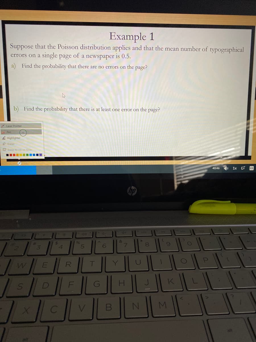 Example 1
Suppose that the Poisson distribution applies and that the mean number of typographical
errors on a single page of a newspaper is 0.5.
a) Find the probability that there are no errors on the page?
b) Find the probability that there is at least one error on the page?
* Laser Pointer
2 Pen
2 Highlighter
O Eraser
a Erase All Ink on Slide
40:46 ) 1x Ç CC
4+
144
&
%23
3
24
4.
6
8
R
T
Y.
H
K
NI
V.
M.
