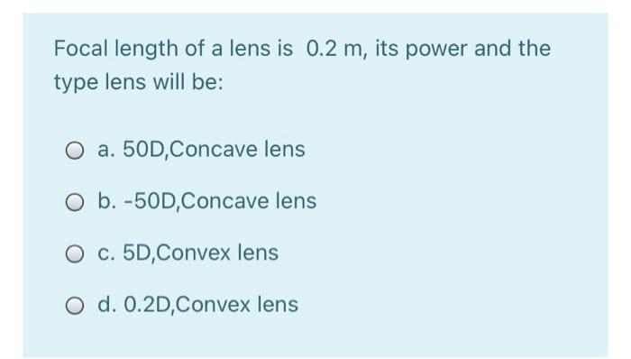 Focal length of a lens is 0.2 m, its power and the
type lens will be:
O a. 50D,Concave lens
O b. -50D,Concave lens
O c. 5D,Convex lens
O d. 0.2D,Convex lens
