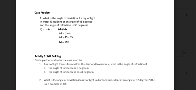 Case Problem
1. What is the angle of deviation if a ray of light
in water is incident at an angle of 45 degrees
and the angle of refraction is 35 degrees?
If, Li > Lr:
Ld=Li-Lr
Ld = Li - Lr
Ld = 45 - 35
Ld = 100
Activity 3: Skill Building
Find a partner and solve the case exercise.
1. Aray of light travels from within the diamond towards air, what is the angle of refraction if:
a. the angle of incidence is 5 degrees?
b. the angle of incidence is 24.41 degrees?
2. What is the angle of deviation if a ray of light in diamond is incident at an angle of 32 degrees? (this
is an example of TIR)
