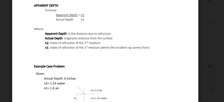 APPARENT DEPTH
Formula:
Apparent Depth = n2
Actual Depth
n1
Where:
Apparent Depth: is the distance due to refraction
Actual Depth: originates distance from the surface
n2: index of refraction of the 2d medium
n1: index of refraction of the 1ª medium (where the incident ray comes from)
Example Case Problem
Given:
Actual Depth: 6 inches
n2= 1.33 water
n1- 1.0 air
ni1.0 air
na-1.33 water
