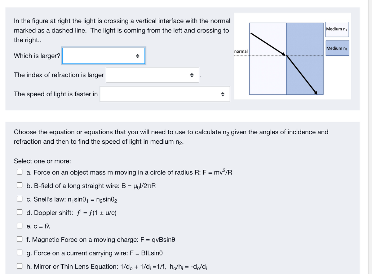 In the figure at right the light is crossing a vertical interface with the normal
Medium n1
marked as a dashed line. The light is coming from the left and crossing to
the right..
Medium n2
normal
Which is larger?
The index of refraction is larger
The speed of light is faster in
Choose the equation or equations that you will need to use to calculate n2 given the angles of incidence and
refraction and then to find the speed of light in medium n2.
Select one or more:
a. Force on an object mass m moving in a circle of radius R: F = mv2/R
b. B-field of a long straight wire: B = Hol/2nR
c. Snell's law: n;sin0, = n2sin02
d. Doppler shift: f' = f(1 ± u/c)
e. C =
= fA
f. Magnetic Force on a moving charge: F = qvBsin0
g. Force on a current carrying wire: F = BILsine
h. Mirror or Thin Lens Equation: 1/d, + 1/d; =1/f, h/h¡ = -d/d;
