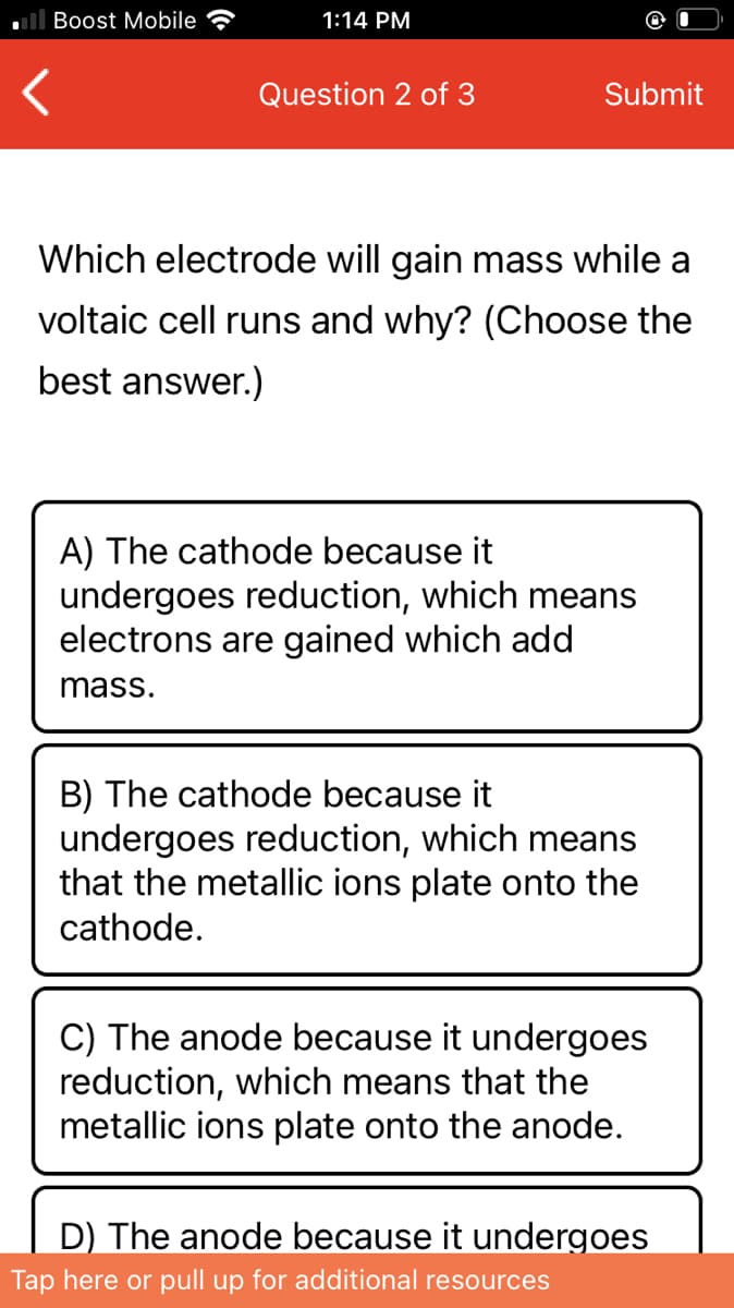 Boost Mobile
1:14 PM
Question 2 of 3
Submit
Which electrode will gain mass while a
voltaic cell runs and why? (Choose the
best answer.)
A) The cathode because it
undergoes reduction, which means
electrons are gained which add
mass.
B) The cathode because it
undergoes reduction, which means
that the metallic ions plate onto the
cathode.
C) The anode because it undergoes
reduction, which means that the
metallic ions plate onto the anode.
D) The anode because it undergoes
Tap here or pull up for additional resources
