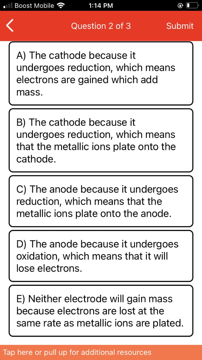 Boost Mobile
1:14 PM
Question 2 of 3
Submit
A) The cathode because it
undergoes reduction, which means
electrons are gained which add
mass.
B) The cathode because it
undergoes reduction, which means
that the metallic ions plate onto the
cathode.
C) The anode because it undergoes
reduction, which means that the
metallic ions plate onto the anode.
D) The anode because it undergoes
oxidation, which means that it will
lose electrons.
E) Neither electrode will gain mass
because electrons are lost at the
same rate as metallic ions are plated.
Tap here or pull up for additional resources
