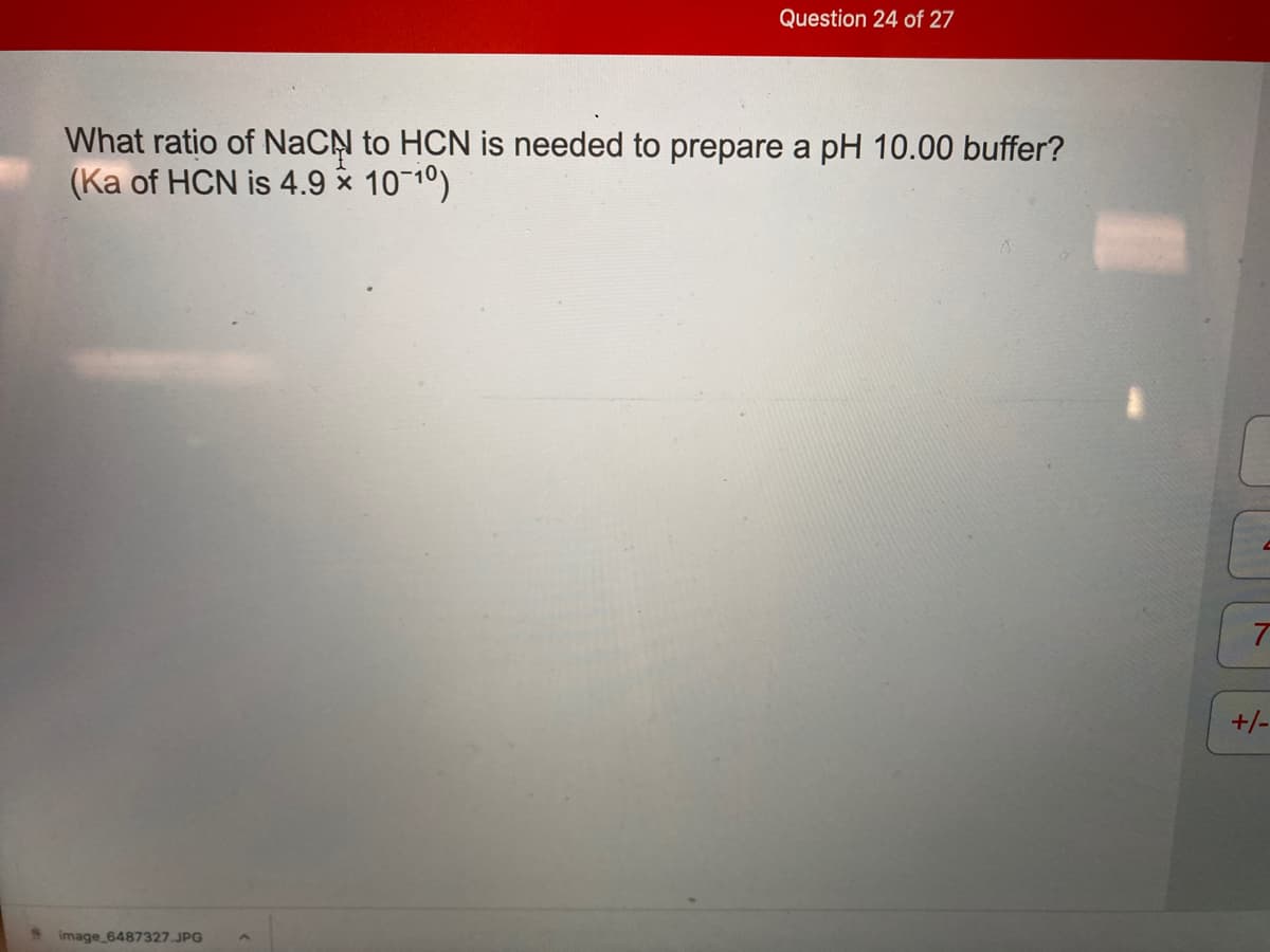 Question 24 of 27
What ratio of NaCN to HCN is needed to prepare a pH 10.00 buffer?
(Ka of HCN is 4.9 x 10 10)
+/-
image_6487327.JPG
