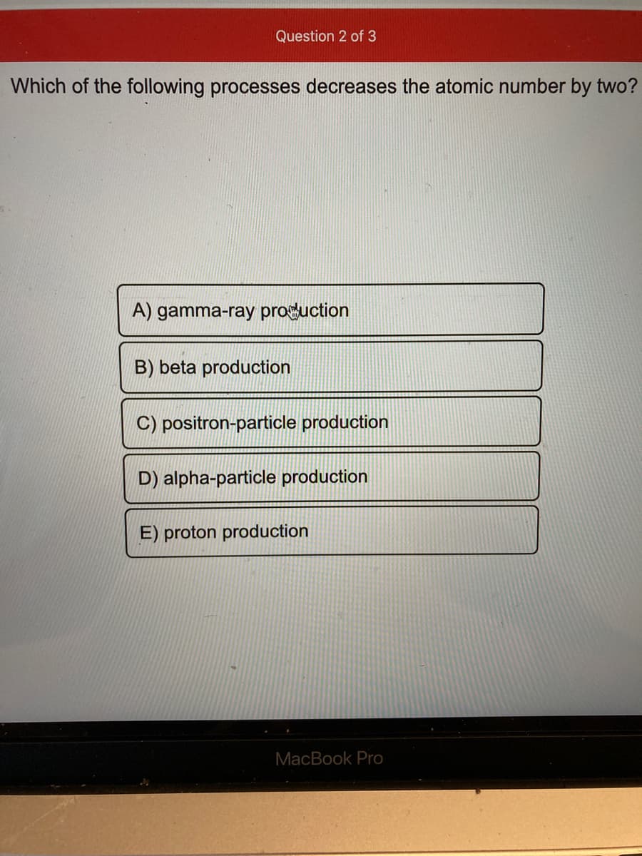 Question 2 of 3
Which of the following processes decreases the atomic number by two?
A) gamma-ray proguction
B) beta production
C) positron-particle production
D) alpha-particle production
E) proton production
MacBook Pro
