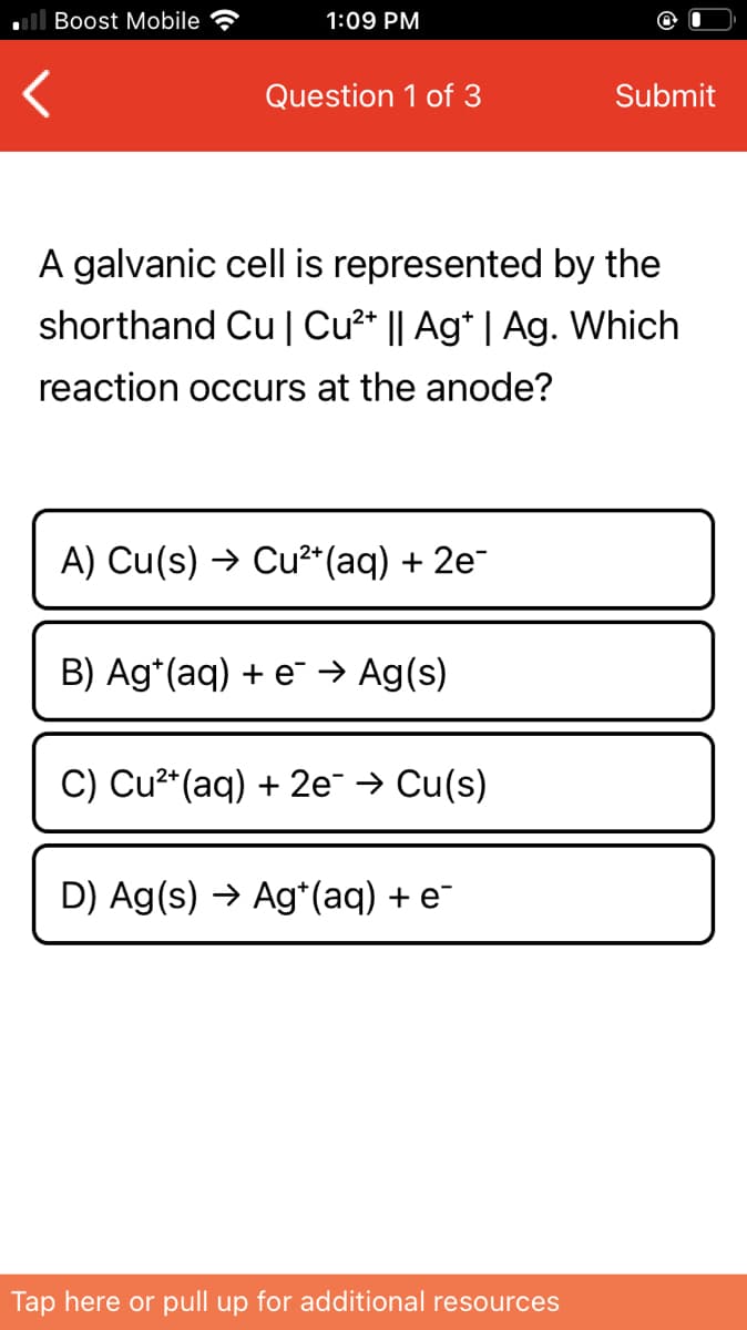 Boost Mobile
1:09 PM
Question 1 of 3
Submit
A galvanic cell is represented by the
shorthand Cu | Cu2* || Ag* | Ag. Which
reaction occurs at the anode?
A) Cu(s) → Cu²* (aq) + 2e-
B) Ag*(aq) + e → Ag(s)
C) Cu**(aq) + 2e → Cu(s)
D) Ag(s) → Ag*(aq) + e¯
Tap here or pull up for additional resources

