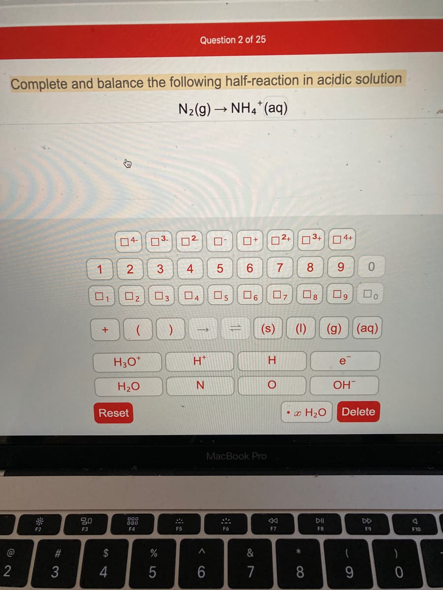 Question 2 of 25
Complete and balance the following half-reaction in acidic solution
N2(g) → NH4*(aq)
04-
D3-
D2+
n3+
04+
1
3
4
7
8
9.
3
04
O5
(s)
(g) (aq)
H3O*
H.
e
H2O
OH
Reset
• x H2O
Delete
MacBook Pro
80
000
000
DD
F9
F2
F3
F4
F5
F6
F7
F8
F10
23
$
%
&
*
3
4
5
6
7
8
9
2.
