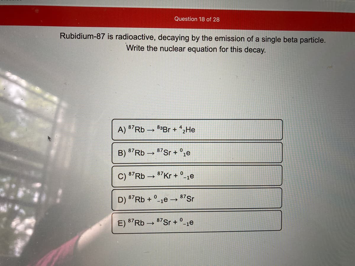 Question 18 of 28
Rubidium-87 is radioactive, decaying by the emission of a single beta particle.
Write the nuclear equation for this decay.
A) 87RB → 8*Br + *2He
B) 87RB → 87Sr + °ze
C) 87RB → 87Kr + °-1e
D) 87RB + °-1e –→ 87Sr
E) 87RB → 87Sr + °_1e
