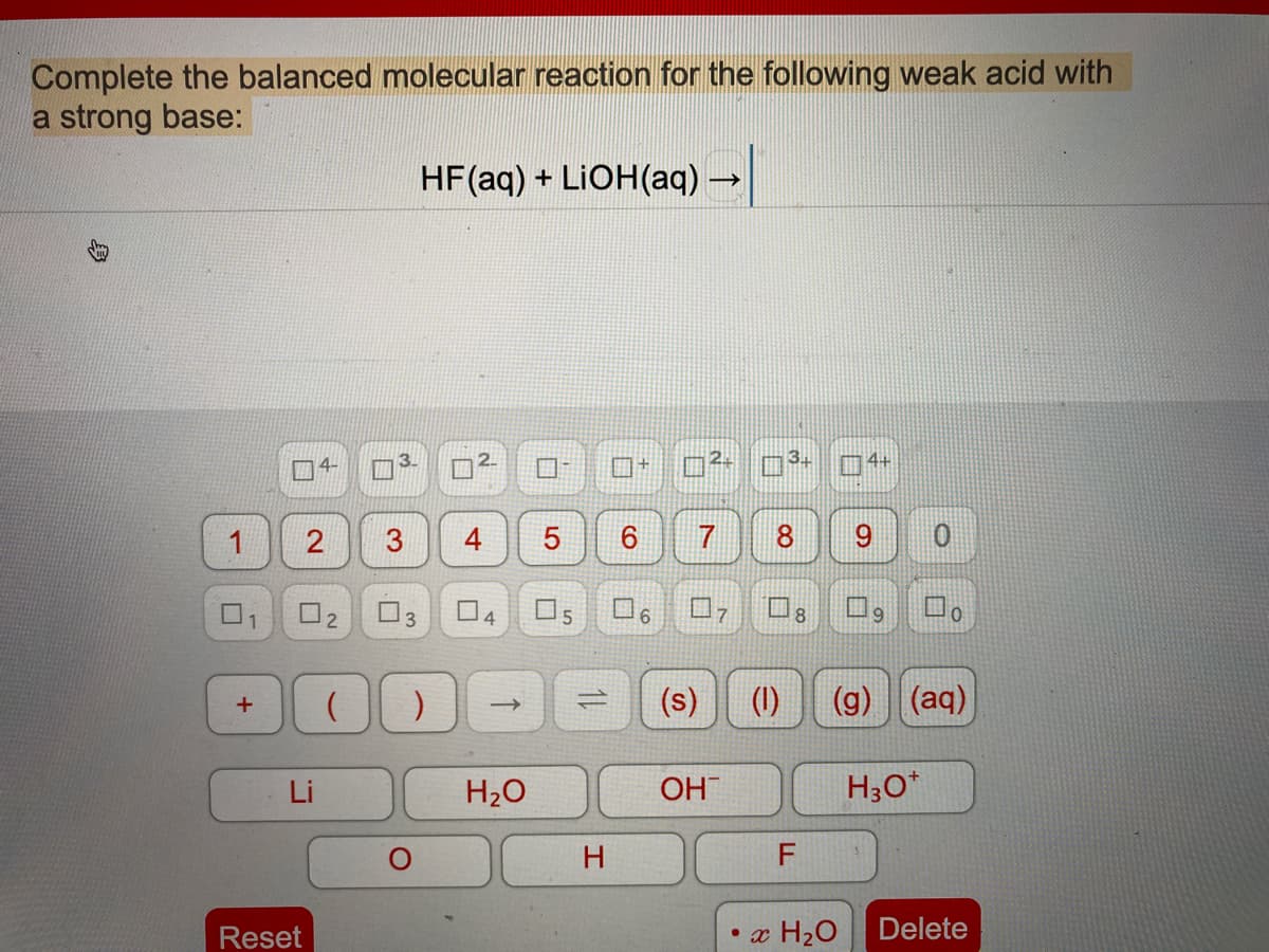 Complete the balanced molecular reaction for the following weak acid with
a strong base:
HF(aq) + LIOH(aq) –
4+
1
8
O2 03
04
O5
口
口
6.
(s)
(1)
(g) (aq)
Li
H2O
OH
H3O*
H.
Reset
• x H2O
Delete
3.
