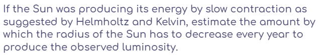 If the Sun was producing its energy by slow contraction as
suggested by Helmholtz and Kelvin, estimate the amount by
which the radius of the Sun has to decrease every year to
produce the observed luminosity.
