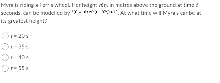 Myra is riding a Ferris wheel. Her height h(t), in metres above the ground at time t
seconds, can be modelled by ) = 10 sin(6 - 20°)) + 10. At what time will Myra's car be at
its greatest height?
t = 20 s
t = 35 s
t = 40 s
t = 55 s
