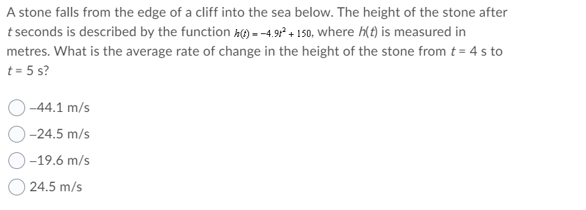 A stone falls from the edge of a cliff into the sea below. The height of the stone after
t seconds is described by the function () = -4.9 + 150, where h(t) is measured in
metres. What is the average rate of change in the height of the stone from t = 4 s to
t = 5 s?
-44.1 m/s
-24.5 m/s
-19.6 m/s
24.5 m/s
