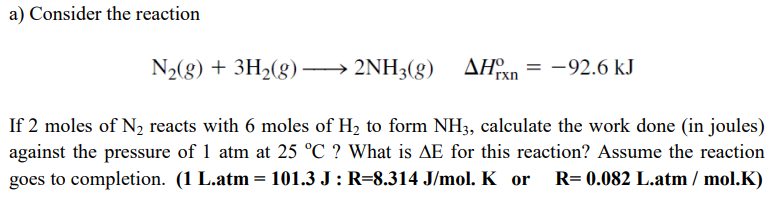 a) Consider the reaction
N2(8) + 3H2(g)
2NH3(g)
AHxn
-92.6 kJ
If 2 moles of N2 reacts with 6 moles of H, to form NH3, calculate the work done (in joules)
against the pressure of 1 atm at 25 °C ? What is AE for this reaction? Assume the reaction
R= 0.082 L.atm / mol.K)
goes to completion. (1 L.atm
101.3 J: R=8.314 J/mol. K or
