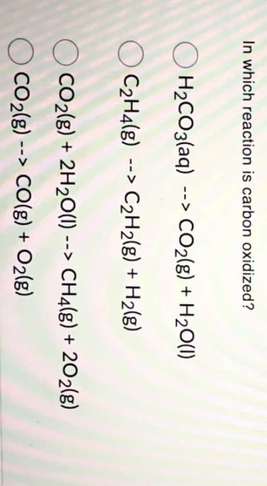 In which reaction is carbon oxidized?
O H2CO3(aq) --> CO2(g) + H20(1)
O C2H4(g) --> C2H2(g) + H2(g)
CO2(g) + 2H2O(1) --> CH4(g) + 202(g)
CO2(g) --> CO(g) + O2(g)
